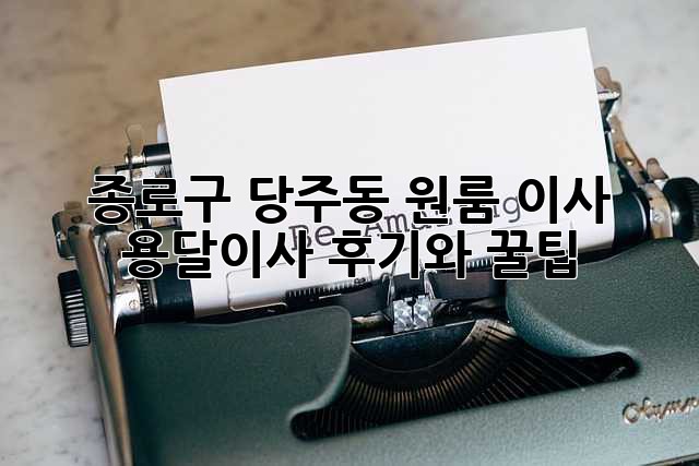 종로구 당주동 원룸 이사? 용달이사 후기와 꿀팁!