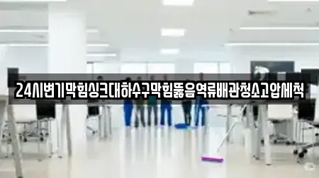 24시변기막힘싱크대하수구막힘뚫음역류배관청소고압세척